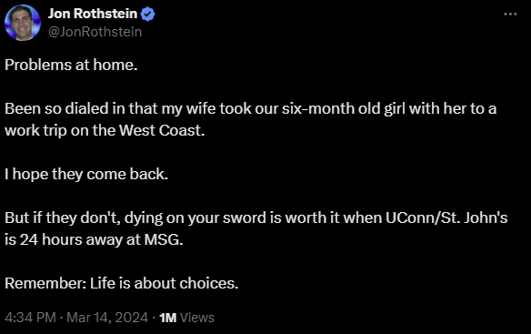 A tweet from Jon Rothstein, dated March 14, 2024. it reads: Problems at home. Been so dialed in that my wife took our six-month old girl with her to a work trip on the West Coast. I hope they come back. But if they don't dying on your sword is worth it when UConn/St. John's is 24 hours away at MSG. Remember: Life is about choices.